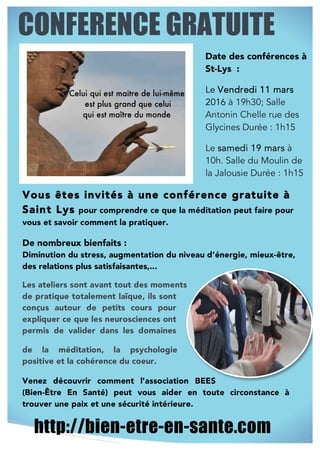 Vous êtes invités à une conférence gratuite à
Saint Lys pour comprendre ce que la méditation peut faire pour
vous et savoir comment la pratiquer.
De nombreux bienfaits :
Diminution du stress, augmentation du niveau d’énergie, mieux-être,
des relations plus satisfaisantes,...
CONFÉRENCE GRATUITE
http://bien-etre-en-sante.com
Date des conférences à
St-Lys :
Le Vendredi 11 mars
2016 à 19h30; Salle
Antonin Chelle rue des
Glycines Durée : 1h15
Le samedi 19 mars à
10h. Salle du Moulin de
la Jalousie Durée : 1h15
1
Les ateliers sont avant tout des moments
de pratique totalement laïque, ils sont
conçus autour de petits cours pour
expliquer ce que les neurosciences ont
permis de valider dans les domaines
de la méditation, la psychologie
positive et la cohérence du coeur.
Venez découvrir comment l’association BEES
(Bien-Être En Santé) peut vous aider en toute circonstance à
trouver une paix et une sécurité intérieure.
2
 