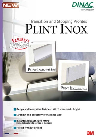 www.dinac.com
PLINT INOX
PLINT INOX with heelwith heel
PLINT INOX cable link
Design and innovative ﬁnishes : stitch - brushed - bright
Instantaneous adhesive ﬁtting
immediate return to service of the room
Fitting without drilling
Strength and durability of stainless steel
Transition and Stopping Proﬁles
 