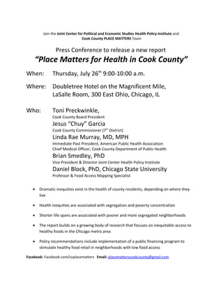 Join the Joint Center for Political and Economic Studies Health Policy Institute and
                                 Cook County PLACE MATTERS Team


                Press Conference to release a new report
    “Place Matters for Health in Cook County”
When:         Thursday, July 26th 9:00-10:00 a.m.
Where: Doubletree Hotel on the Magnificent Mile,
       LaSalle Room, 300 East Ohio, Chicago, IL

Who:          Toni Preckwinkle,
              Cook County Board President
              Jesus “Chuy” Garcia
              Cook County Commissioner (7th District)
              Linda Rae Murray, MD, MPH
              Immediate Past President, American Public Health Association
              Chief Medical Officer, Cook County Department of Public Health
              Brian Smedley, PhD
              Vice President & Director Joint Center Health Policy Institute
              Daniel Block, PhD, Chicago State University
              Professor & Food Access Mapping Specialist


   •   Dramatic inequities exist in the health of county residents, depending on where they
       live

   •   Health inequities are associated with segregation and poverty concentration

   •   Shorter life spans are associated with poorer and more segregated neighborhoods

   •   The report builds on a growing body of research that focuses on inequitable access to
       healthy foods in the Chicago metro area

   •   Policy recommendations include implementation of a public financing program to
       stimulate healthy food retail in neighborhoods with low food access

Facebook: Facebook.com/ccplacematters Email: placematterscookcounty@gmail.com
 