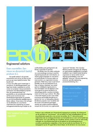 Pro6con is een combinatie van: Process-(pro6) engineering en projecten, de achtergrond
van de oprichters en “core business” van ons bedrijf. Pro staat vanzelfsprekend ook voor
de professionele aanpak die u van ons kunt verwachten. De “6” wijst op het aantal
medewerkers die wij voorlopig als kernteam van het bedrijf zien en waar wij het bedrijf mee
willen starten. Con is een afkorting van consultants. Kortom: pro6con is een ter zake kundig
verlengde van onze klantenorganisatie op het gebied van (process)engineering en
consultancy gerelateerde vraagstukken, al dan niet op locatie bij onze klanten. De “6” is
weergegeven op een 3D oppervlak en bevat diepte, net als de kennis van onze mensen.
Wat betekent de naam
eigenlijk?
Even voorstellen: Een
nieuw en dynamisch bedrijf
pro6con b.v.
De wereld verkeert in de grootste
economische crisis ooit en wij staan op het
punt om een nieuw bedrijf te starten. Wat
bezielt ons?
In onze visie zullen grote investeringen in
nieuwbouw- of uitbreidingsprojecten naar
lage lonen landen verplaatsen en zal het
accent van projecten in de procesindustrie
verschuiven naar kleinschaligere projecten.
Door de toenemende kosten van
grondstoffen en de veranderende wetgeving
zal het accent verschuiven naar
(kosten)besparingsprojecten en projecten
om aan de veranderende wettelijke eisen te
blijven voldoen. Onze missie is het verhogen
van de efficiëntie van onze klanten
organisatie door engineering- en project
managementondersteuning te bieden en als
onafhankelijke partij geïntegreerd in de
klanten organisatie te opereren.
Wij denken door de unieke combinatie
van onze jarenlange ervaring in zowel de
engineering branche als in de industrie, uw
wensen goed te begrijpen en onze kennis
en kunde efficiënt in te kunnen zetten om
meerwaarde in uw organisatie te kunnen
genereren. Klinkt mooi, maar er zijn toch al
tientallen van dit soort bedrijven? Ja en
Nee; er bestaan inderdaad een aantal
grote en middelgrote ingenieursburo’s,
maar die hebben zich de afgelopen jaren
vooral gericht op grote nieuwbouw- en
uitbreidingsprojecten, waardoor de lokale
markt wat uit het oog is verloren. Wij willen
in die markt stappen en door onze unieke
ervaring en persoonlijke benadering uw
partner zijn voor uw belangrijke projecten.
De kleinere projecten waar wij denken dat
het accent in de toekomst gaat liggen,
vereisen een andere projectmanagement
aanpak dan het bouwen van zogenaamde
“grass-root” fabrieken. Het is bij deze
kleinere projecten doorgaans de uitdaging
om veel projecten tegelijkertijd te managen,
installatie in een in bedrijf zijnde fabriek te
organiseren en niet te werken met een
separate projectafdeling, maar met
gedeelde “resources” (process engineering,
productie, specialty engineering,
procesautomatisering, etc.)
Even voorstellen:
Waarom zaken met ons doen?	 2
Wat kunnen wij u bieden?	 2
Geïnteresseerd? 
 2
Referenties	 2
Engineered solutions
 