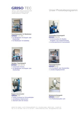 GRISO TEC GMBH – ALTE STEINHAUSERSTR. 35 – CH-6330 CHAM – MWST CHE – 114.900.318
TEL +41 41 740 4585 – FAX +41 41 740 4577 – WWW.GRISOTEC.COM – INFO@GRISOTEC.COM
GRISO TEC
ABFÜLL- UND VERSCHLIESSTECHNIK
FILLING AND CLOSING TECHNIC
REMPLISSAGE ET FERMETUR
Verschliesssystem für Metalltuben
GRISOTUB MS
• für Metalltuben mit Doppel- oder
Dreifachfalz
• für Metalltuben mit Sattelfalz
Serielles Tubenfalzgerät
GRISOTUB MS M
• motorisierte Version
• für Metalltuben mit Doppel- oder
Dreifachfalz
Kappen-Verschrauber
GRISOCAP
• breites Sortiment an Schraubköpfen
• einstellbares Drehmoment
• Standard oder CE-Version
Unser Produkteprogramm
Universelles Einpressgerät
GRISOPRESS
• Eindrücksystem für Stopfen,
Ausgiess- und Tropfverschlüsse
• kundenspezifische Einpressköpfe
Heisssiegel-System
GRISOSEAL
• für Kunststoff- oder Glasbehälter
• variable Siegelparameter
Bördelverschliessgerät
GRISOCRIMP
• für Rollrandampullen uam
 