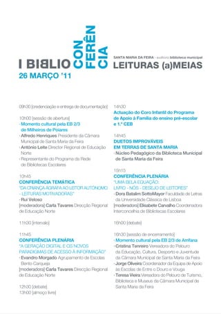 09h30 [credenciação e entrega de documentação]   14h30
                                                 Actuação do Coro Infantil do Programa
10h00 [sessão de abertura]                       de Apoio à Família do ensino pré-escolar
· Momento cultural pela EB 2/3                   e 1.º CEB
  de Milheiros de Poiares
· Alfredo Henriques Presidente da Câmara         14h45
  Municipal de Santa Maria da Feira              DUETOS IMPROVÁVEIS
· António Leite Director Regional de Educação    EM TERRAS DE SANTA MARIA
  Norte                                          · Núcleo Pedagógico da Biblioteca Municipal
· Representante do Programa da Rede                de Santa Maria da Feira
  de Bibliotecas Escolares
                                                 15h15
10h45                                            CONFERÊNCIA PLENÁRIA
CONFERÊNCIA TEMÁTICA                             “UMA BELA EQUAÇÃO:
“DA CRIANÇA ÁGRAFA AO LEITOR AUTÓNOMO            LIVRO - NÓS - DESEJO DE LEITORES”
- LEITURAS MOTIVADORAS”                          · Dora Batalim SottoMayor Faculdade de Letras
· Rui Veloso                                       da Universidade Clássica de Lisboa
[moderadora] Carla Tavares Direcção Regional     [moderadora] Elisabete Carvalho Coordenadora
de Educação Norte                                Interconcelhia de Bibliotecas Escolares

11h30 [intervalo]                                16h00 [debate]

11h45                                            16h30 [sessão de encerramento]
CONFERÊNCIA PLENÁRIA                             · Momento cultural pela EB 2/3 de Arrifana
“A GERAÇÃO DIGITAL E OS NOVOS                    · Cristina Tenreiro Vereadora do Pelouro
PARADIGMAS DE ACESSO À INFORMAÇÃO”                 da Educação, Cultura, Desporto e Juventude
· Evandro Morgado Agrupamento de Escolas           da Câmara Municipal de Santa Maria da Feira
  Bento Carqueja                                 · Jorge Oliveira Coordenador da Equipa de Apoio
[moderadora] Carla Tavares Direcção Regional       às Escolas de Entre o Douro e Vouga
de Educação Norte                                · Teresa Vieira Vereadora do Pelouro de Turismo,
                                                   Biblioteca e Museus da Câmara Municipal de
12h30 [debate]                                     Santa Maria da Feira
13h00 [almoço livre]
 