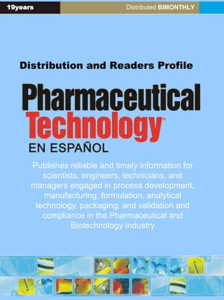 19years Distributed BIMONTHLY
Distribution and Readers Profile
Publishes reliable and timely information for
scientists, engineers, technicians, and
managers engaged in process development,
manufacturing, formulation, analytical
technology, packaging, and validation and
compliance in the Pharmaceutical and
Biotechnology Industry
 