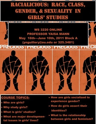 Racialicious: Race, Class,
       Gender, & sexuality in
            Girls’ studies

                     WS 3220 ONLINE
                PROFESSOR YAISA MANN
            May 16th—June 10th, 2011 Block A
             (ynguillory@ou.edu or 325.3481)




COURSE TOPICS:                   How are girls socialized to
                                  experience gender?
 Who are girls?
                                 How do girls assert their
 Why study girls?
                                 identities?
 What is girls’ studies?
                                 What is the relationship
 What are major developmen-
                                  between girls and feminism?
  tal issues in girls’ lives?
 