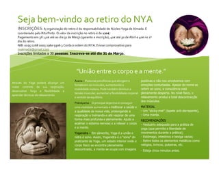 Seja bem-vindo ao retiro do NYA
INSCRIÇÕES: A organização do retiro é da responsabilidade do Núcleo Yoga de Almada. É
coordenado pela Rita Pinto. O valor da inscrição no retiro é de 120€.
Pagamento em 3X: 40€ até ao dia 31 de Março (garante a inscrição), 40€ até 30 de Abril e 40€ no 1º
dia do retiro.
NIB: 0035 0268 0003 2960 9306 3 Conta à ordem do NYA. Enviar comprovativo para
nyalmada@gmail.com
Inscrições limitadas a 30 pessoas. Inscreva-se até dia 31 de Março.

“União entre o corpo e a mente.”
Através do Yoga poderá alcançar um
maior controlo da sua respiração,
desenvolver força e flexibilidade e
aprender técnicas de relaxamento.

Àsana – Posturas psicofísicas que alongam e
fortalecem os músculos, aumentando a
mobilidade motora. Pode também diminuir a
tensão muscular, aumentar a flexibilidade corporal
e sentido de equilíbrio.
Pránáyama – O principal objectivo é conseguir
uma vitalidade aumentada e melhorar a saúde e
a qualidade da nossa vida, prolongando a
respiração e treinando-a até respirar de uma
forma mais profunda e plenamente. Ajuda a
acalmar o sistema nervoso e a relaxar o corpo
e a mente.
Yoganidra – Em sânscrito, Yoga é a união e
nidra é sono. Assim, Yoganidra é o “sono” do
praticante de Yoga, um estado interior onde o
corpo físico se encontra plenamente
descontraído, a mente se ocupa com imagens

positivas e não nos envolvemos com
emoções conturbadas. Apesar do nome se
referir ao sono, a consciência está
plenamente desperta. No nível físico, o
relaxamento produz a total descontracção
dos músculos.
MATERIAL
- Um “sticky-mat” (tapete anti-derrapante),
- Uma manta.
RECOMENDAÇÕES
- Vestuário adequado para a prática de
yoga (que permita a liberdade de
movimentos durante a prática);
 
- Estômago, intestinos e bexiga vazias;
- Retire todos os elementos metálicos como
relógios, brincos, pulseiras, etc.
- Esteja cinco minutos antes.

 