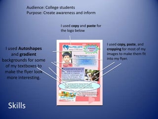 Audience: College students
           Purpose: Create awareness and inform

                            I used copy and paste for
                            the logo below


                                                        I used copy, paste, and
 I used Autoshapes                                      cropping for most of my
    and gradient                                        images to make them fit
backgrounds for some                                    into my flyer.
 of my textboxes to
 make the flyer look
  more interesting.




  Skills
 