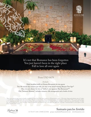 It’s not that Romance has been forgotten
You just haven’t been in the right place
Fall in love all over again

From USD $679
Includes

Daily breakfast buffet at Oriente Restaurant for two guests
Two 90–minute Spa sessions per villa, per stay at the award winning Banyan Tree Spa**
One a la carte dinner for two at “Saffron”, our signature Thai Restaurant***
One “Intimate Moment”, includes romantic villa arrangement and a bottle of wine

*Rate is per villa, per night based on double occupancy in Luxury Pool Villa. Rate is subject to 19% government taxes + 15% service charge and minimum stay of 3 nights
is required. Not combinable with other promotions. ** The spa sessions include a 60-minute body massage and 30 minutes of Thai ritual. ***The 3 course meal consists
of one appetizer, one main dish and one dessert from the regular menu, dinner does not include beverages. Package is valid from now until December 19, 2014
(last date of check out December 20, 2014). Subject to availability and blackout dates may apply. Not applicable for groups. Commissionable to travel agents at 10%
before taxes & service charge.

+52 984.877.3688 ó 01800.122.6926

Santuario para los Sentidos

groups-mayakoba@banyantree.com

www.banyantree.com

 