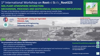 1st International Workshop on Rooted Soils_RootS23
SOIL-PLANT-ATMOSPHERE INTERACTION:
MECHANISMS, PROCESSES AND GEOTECHNICAL ENGINEERING IMPLICATIONS
Thursday 20th – Friday 21st April 2023
PERUGIA, Italy
Department of Engineering,
University of Perugia
To confirm your participation, please write to:
manuela.cecconi@unipg.it
vito.tagarelli@poliba.it
travelling to Perugia and Hotels:
The presentations will address the following topics:
Plant's physical and hydrological properties
Root architecture and properties
Experimental evidences of the effects of vegetation on soil hydrological and mechanical conditions
THM numerical analysis of the soil-vegetation-atmosphere interaction
Ground bio-engineering techniques for shallow slope stability
Case studies and/or physical modelling
The topic of the Workshop is broad and multidisciplinary, spanning several scientific fields,
each contributing to the investigation and modeling of specific aspects of the soil and plant behavior
under variable climatic conditions.
Scientific Committee
Manuela Cecconi_University of Perugia
Federica Cotecchia_Politecnico of Bari
Vincenzo Pane_University of Perugia
Vito Tagarelli_Politecnico of Bari
Download the preliminary programme
20 invited lectures_ 2open discussion from the floor_in 3half days
 