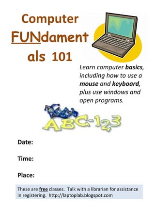 Computer  FUN damentals  101 These are  free  classes.  Talk with a librarian for assistance in registering.  http://laptoplab.blogspot.com Date: Time: Place: Learn computer  basics , including how to use a  mouse  and  keyboard , plus use windows and open programs. 