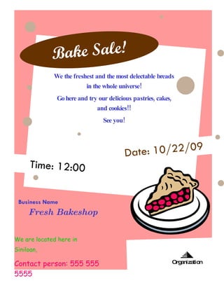 B ake Sale!
             We the freshest and the most delectable breads
                         in the whole universe!
              Go here and try our delicious pastries, cakes,
                              and cookies!!
                                See you!




                                         Date: 10/22/09
      Time: 12:00


 Business Name
     Fresh Bakeshop

We are located here in
Siniloan,

Laguna near the town Plaza.
Contact person: 555 555                                        Org niza
                                                                  a    tion

5555
 