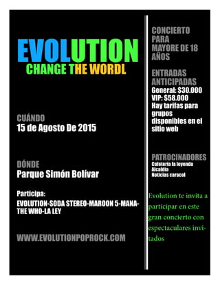 EVOLUTIONCHANGE THE WORDL
CUÁNDO
15 de Agosto De 2015
DÓNDE
Parque Simón Bolívar
Participa:
EVOLUTION-SODA STEREO-MAROON 5-MANA-
THE WHO-LA LEY
WWW.EVOLUTIONPOPROCK.COM
CONCIERTO
PARA
MAYORE DE 18
AÑOS
ENTRADAS
ANTICIPADAS
General: $30.000
VIP: $58.000
Hay tarifas para
grupos
disponibles en el
sitio web
PATROCINADORES
Cafetería la leyenda
Alcaldía
Noticias caracol
 