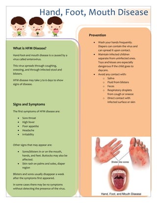 Hand, Foot, Mouth Disease
What is HFM Disease?
Hand-foot-and mouth disease is a caused by a
virus called enterovirus.
This virus spreads through coughing,
sneezing, and through infected stool and
blisters.
HFM disease may take 3 to 6 days to show
signs of disease.
Signs and Symptoms
The first symptoms of HFM disease are:
 Sore throat
 High fever
 Poor appetite
 Headache
 Irritability
Other signs that may appear are:
 Sores/blisters in or on the mouth,
hands, and feet. Buttocks may also be
affected.
 Skin rash on palms and soles, diaper
region
Blisters and sores usually disappear a week
after the symptoms first appeared.
In some cases there may be no symptoms
without detecting the presence of the virus.
Prevention
 Wash your hands frequently.
Diapers can contain the virus and
can spread it upon contact.
 Maintain infected children
separate from uninfected ones.
Toys and kisses are especially
dangerous if the child goes to
daycare.
 Avoid any contact with:
o Saliva
o Fluid from blisters
o Feces
o Respiratory droplets
from cough or sneeze
o Direct contact with
infected surface or skin
 