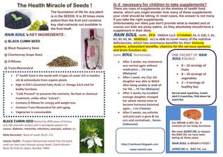 The Health Miracle of Seeds !
The foundation of life for any plant
is in the SEEDS. It is 20 times more
potent than the fruit and contains
key vital nutrients not available in
the fruit itself.
 1st
health food in the world with 3 types of seeds rich in healthy
oils & antioxidants from organic plants.
 High in EFA’s (Essential Fatty Acid) i.e. Omega 3,6,9 vital for
bodily functions.
 “Cold-Pressed” to preserve the nutrients. No heat or chemical
treatment; unlike other “extract”.
 Contains D-Ribose for energy and weight loss.
 Contains Trans-Resveratrol for anti-aging.
 Vegetarian is consumeable.
BLACK CUMIN SEED Backed by 2000 years of history
and 200 scientific studies with 6 worldwide patents for
cancer, diabetes, immunity, infections, psoriasis, asthma etc.
Bible Recorded : Book of Isaiah 28:25, 27v
Islamic Hadith : Prophet Mohammed stated that the black
seed can heal every disease except death. (Sahih Muslim :
Book 26 Kitab As-Salam, Number 5489)
Is it necessary for children to take supplements?
There are rows of supplements on the shelves of health food
stores, which you might wonder how many of these supplements
your child should be taking. In most cases, the answer is not many
if you take the right supplements.
Unfortunately our diets just don’t provide what is needed and of
course our kids are picky eaters, so they absolutely should have a
supplement in their diets.
RAIN SOUL (with.. EFA - OMEGA 3,6,9. VITAMINES A3, D, E(8), C, B1,
B2, B3, B5, B6. MINERALS etc) is able to cover many of the nutritive
deficiencies, which has enormous benefits for their immune
systems, antioxidant benefits, vitamins for the nervous systems,
and brain function etc.
ONE PACKET OF RAIN
SOUL EQUALS :
 8 – 10 servings of
fruits
 8 – 10 servings of
vegetables
 2 – 3 servings of
healthy fats
Normal adult 1pack/day, Unwell
adult 2-3 pack/day, Child above 5yr
1pack/day
RAIN SOUL’s KEY INGREDIENTS :
@ BLACK CUMIN SEED.
@ Black Raspberry Seed.
@ Chardonnay Grape Seed.
@ D-Ribose.
@ Trans-Resveratrol
http://rain4soul.blogspot.com
www.rainintl.com
Some SOUL Testimonials…
 After 3 weeks, my cholesterol
was normal again without
medication…. CH Liew
(Malaysia)
 After 1 week, my 15yr old
daughter was able to WALK
after being unable to walk all
her life…..YS Tan (Malaysia)
 After 2 weeks my troubled
teenage daughter changed
her whole mental state to
become hormone balanced
again… J Lin (Taiwan)
 After 2 weeks, my arthritis
and joint pain is gone & my
uric acid normalized… Simon
(Indonesia) Our BRAIN is 60% fat. It
controls all our body functions.
We need GOOD OIL to replace
the BAD OIL we have been
eating all these years.
RAIN SOUL is BRAIN’s FOOD !
GOOD OIL in, BAD OIL out.
 