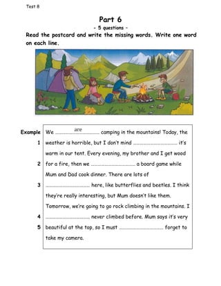 Test 8
Part 6
- 5 questions –
Read the postcard and write the missing words. Write one word
on each line.
We ………………………………… camping in the mountains! Today, the
weather is horrible, but I don’t mind ………………………………… it’s
warm in our tent. Every evening, my brother and I get wood
for a fire, then we ………………………………… a board game while
Mum and Dad cook dinner. There are lots of
………………………………… here, like butterflies and beetles. I think
they’re really interesting, but Mum doesn’t like them.
Tomorrow, we’re going to go rock climbing in the mountains. I
………………………………… never climbed before. Mum says it’s very
beautiful at the top, so I must ………………………………… forget to
take my camera.
Example
1
2
3
4
5
are
 