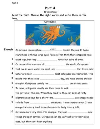 Test 8
Part 4
- 10 questions –
Read the text. Choose the right words and write them on the
lines.
Octopuses
An octopus is a creature ………………………………… lives in the sea. It has a
round head with two large eyes. People often think that octopuses have
eight legs, but they ………………………………… have four pairs of arms.
Octopuses live in oceans all ………………………………… the world. Octopuses
that live in warm water are small, and ………………………………… that live in cold
water are much ………………………………… . Most octopuses are ‘nocturnal’. This
means that they sleep ………………………………… day, and move around and eat
at night. Octopuses usually live ………………………………… one or two years.
To move, octopuses usually use their arms to walk …………………………………
the bottom of the sea. When they need to, they can swim at forty
kilometres an hour for a short time. ………………………………… an octopus needs
to hide from ………………………………… creatures, it can change colour. It can
also get into very small spaces because its body is very soft.
Octopuses are very clear. For example, they can ………………………………… new
things and open bottles. Octopuses can see very well with their large
eyes, but they can’t hear anything.
Example
1
2
3
4
5
6
7
8
9
10
which
 