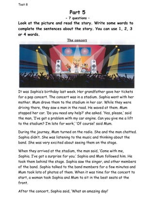 Test 8
Part 5
- 7 questions –
Look at the picture and read the story. Write some words to
complete the sentences about the story. You can use 1, 2, 3
or 4 words.
It was Sophia’s birthday last week. Her grandfather gave her tickets
for a pop concert. The concert was in a stadium. Sophia went with her
mother. Mum drove them to the stadium in her car. While they were
driving there, they saw a man in the road. He waved at them. Mum
stopped her car. ‘Do you need any help?’ she asked. ‘Yes, please,’ said
the man, ‘I’ve got a problem with my car engine. Can you give me a lift
to the stadium? I’m late for work,’ ‘Of course!’ said Mum.
During the journey, Mum turned on the radio. She and the man chatted.
Sophia didn’t. She was listening to the music and thinking about the
band. She was very excited about seeing them on the stage.
When they arrived at the stadium, the man said, ‘Come with me,
Sophia. I’ve got a surprise for you.’ Sophia and Mum followed him. He
took them behind the stage. Sophia saw the singer, and other members
of the band. Sophia talked to the band members for a few minutes and
Mum took lots of photos of them. When it was time for the concert to
start, a woman took Sophia and Mum to sit in the best seats at the
front.
After the concert, Sophia said, ‘What an amazing day!’
 