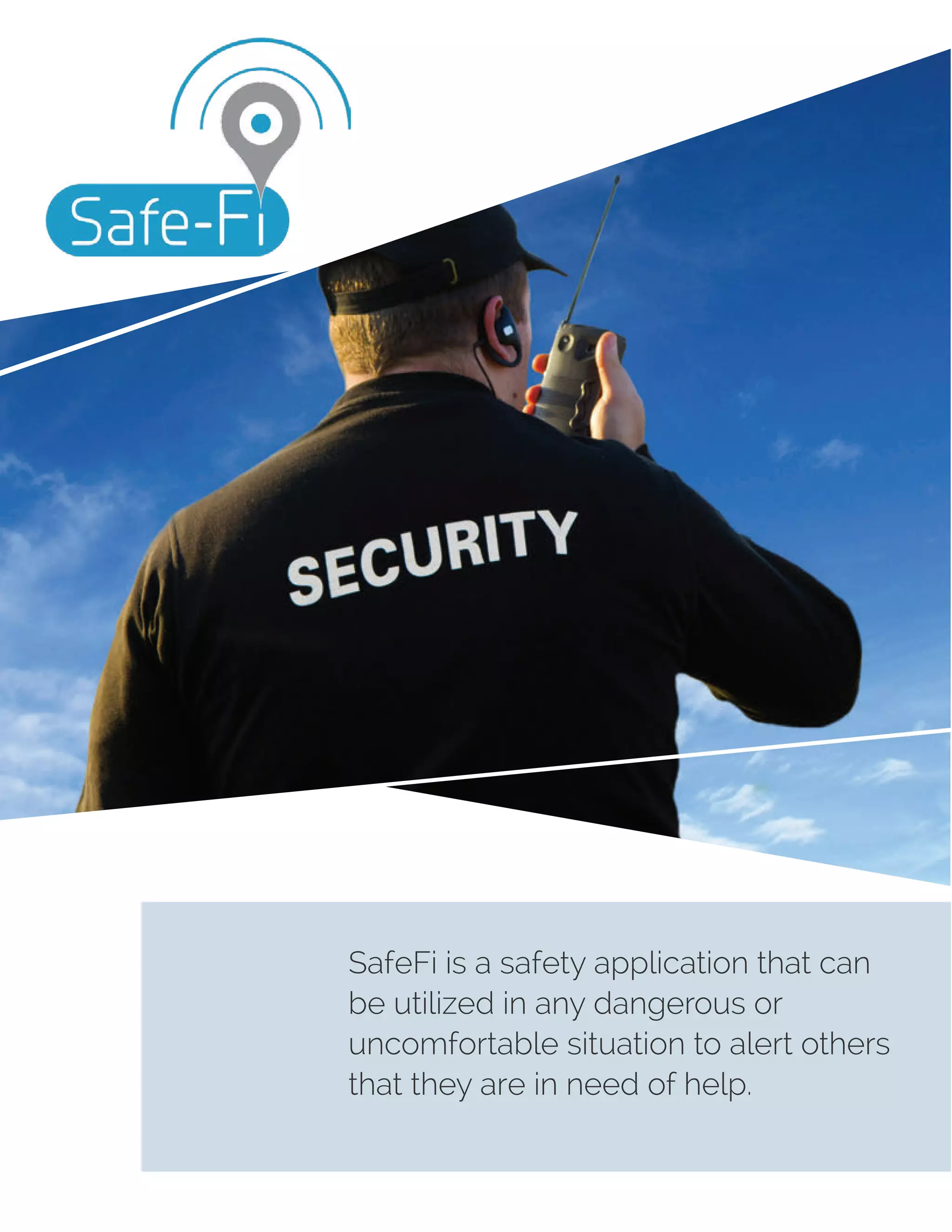 SafeFi is a safety application that can
be utilized in any dangerous or
uncomfortable situation to alert others
that they are in need of help.