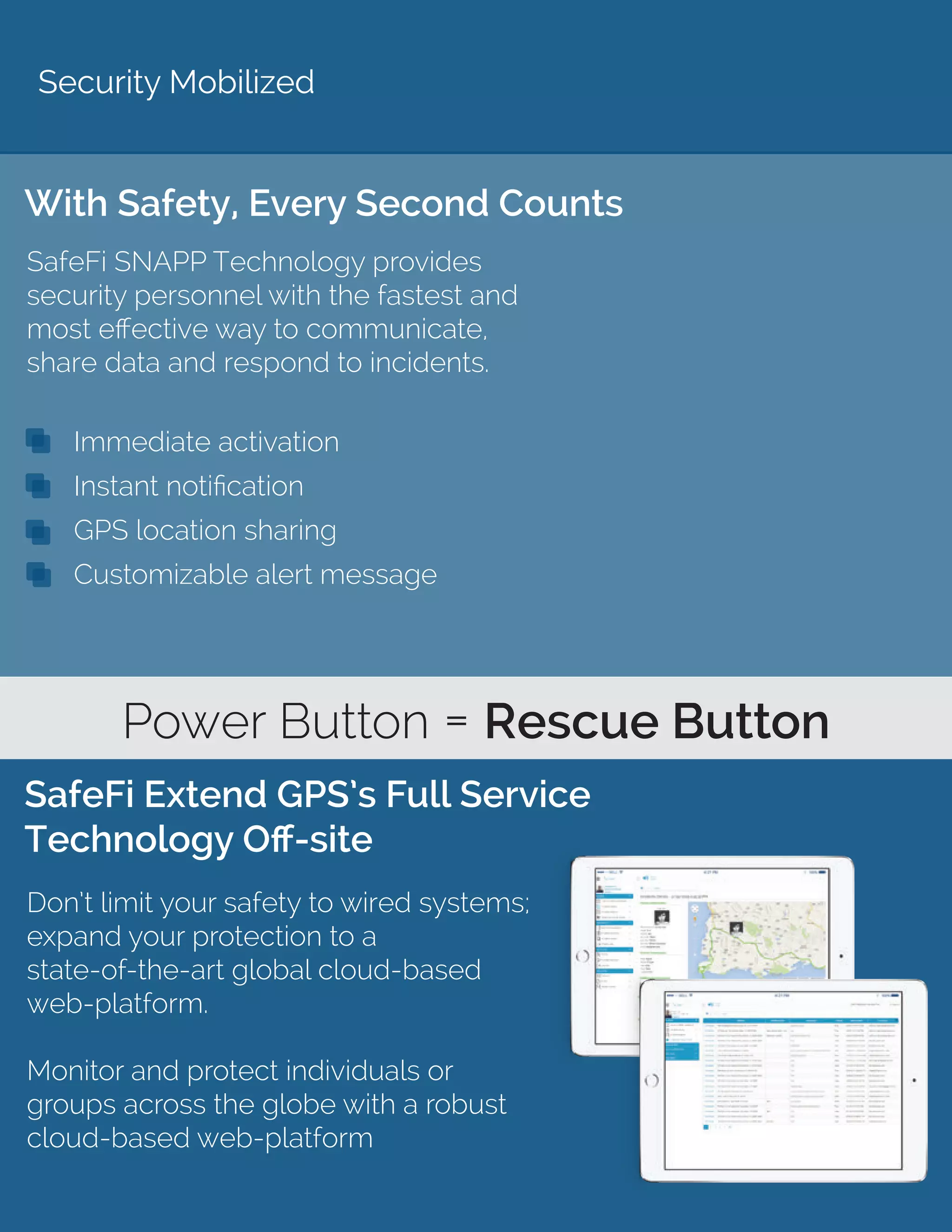 Security Mobilized
With Safety, Every Second Counts
SafeFi Extend GPS’s Full Service
Technology Off-site
SafeFi SNAPP Technology provides
security personnel with the fastest and
most effective way to communicate,
share data and respond to incidents.
Don’t limit your safety to wired systems;
expand your protection to a
state-of-the-art global cloud-based
web-platform.
Monitor and protect individuals or
groups across the globe with a robust
cloud-based web-platform
Power Button = Rescue Button
Immediate activation
Instant notification
GPS location sharing
Customizable alert message