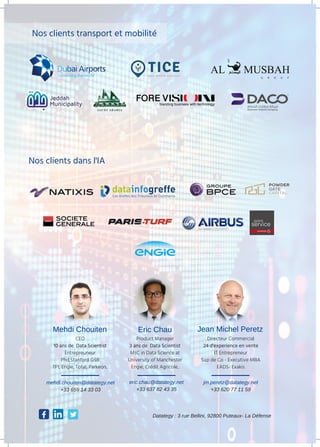 Nos clients transport et mobilité
Nos clients dans l'IA
Mehdi Chouiten Jean Michel PeretzEric Chau
CEO
10 ans de Data Scientist
Entrepreuneur
Phd,Stanford GSB
TF1, Engie, Total, Parkeon..
Product Manager
3 ans de Data Scientist
MsC in Data Science at
University of Manchester
Engie, Crédit Agricole..
Directeur Commercial
24 d'experience en vente
IT Entrepreneur
Sup de Co - Executive MBA
EADS- Exakis
mehdi.chouiten@datategy.net
+33 659 14 33 03
eric.chau@datategy.net
+33 637 82 43 35
jm.peretz@datategy.net
+33 620 77 11 59
Datategy : 3 rue Bellini, 92800 Puteaux- La Défense
 