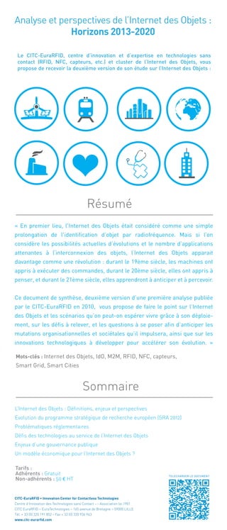 Analyse et perspectives de l’Internet des Objets :
Horizons 2013-2020
Le CITC-EuraRFID, centre d’innovation et d’expertise en technologies sans
contact (RFID, NFC, capteurs, etc.) et cluster de l’Internet des Objets, vous
propose de recevoir la deuxième version de son étude sur l’Internet des Objets :
« En premier lieu, l'Internet des Objets était considéré comme une simple
prolongation de l'identification d’objet par radiofréquence. Mais si l’on
considère les possibilités actuelles d’évolutions et le nombre d’applications
attenantes à l’interconnexion des objets, l’Internet des Objets apparait
davantage comme une révolution : durant le 19ème siècle, les machines ont
appris à exécuter des commandes, durant le 20ème siècle, elles ont appris à
penser, et durant le 21ème siècle, elles apprendront à anticiper et à percevoir.
Ce document de synthèse, deuxième version d’une première analyse publiée
par le CITC-EuraRFID en 2010, vous propose de faire le point sur l’Internet
des Objets et les scénarios qu’on peut-on espérer vivre grâce à son déploie-
ment, sur les défis à relever, et les questions à se poser afin d’anticiper les
mutations organisationnelles et sociétales qu’il impulsera, ainsi que sur les
innovations technologiques à développer pour accélérer son évolution. »
Résumé 
Sommaire
L’Internet des Objets : Définitions, enjeux et perspectives
Evolution du programme stratégique de recherche européen (SRA 2012)
Problématiques réglementaires
Défis des technologies au service de l’Internet des Objets
Enjeux d’une gouvernance publique
Un modèle économique pour l’Internet des Objets ?
Tarifs :
Adhérents : Gratuit
Non-adhérents : 50 € HT
Mots-clés : Internet des Objets, IdO, M2M, RFID, NFC, capteurs,
Smart Grid, Smart Cities
CITC-EuraRFID • Innovation Center for Contactless Technologies
Centre d’Innovation des Technologies sans Contact - - Association loi 1901
CITC EuraRFID – EuraTechnologies – 165 avenue de Bretagne – 59000 LILLE
Tél. + 33 (0) 320 191 852 - Fax + 33 (0) 320 936 963
www.citc-eurarfid.com
TELECHARGER LE DOCUMENT
 
