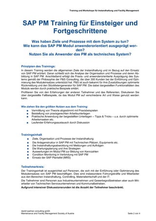 Training und Workshops für Instandhaltung und Facility Management




 SAP PM Training für Einsteiger und
         Fortgeschrittene
      Was haben Ziele und Prozesse mit dem System zu tun?
  Wie kann das SAP PM Modul anwenderorientiert ausgeprägt wer-
                              den?
     Nutzen Sie als Anwender das PM als technisches System?


Prinzipien des Trainings:
In diesem Training werden die allgemeinen Ziele der Instandhaltung und im Bezug auf den Einsatz
von SAP PM erörtert. Daran schließt sich die Analyse der Organisation und Prozesse und deren Ab-
bildung in SAP PM. Anschließend erfolgt die Praxis- und anwenderorientierte Ausprägung des Sys-
tems gemäß der Philosophie der P&S Consulting, die über 300 Kunden bei der Einführung und Opti-
mierung des Moduleinsatzes unterstützt hat. P&S ist auch bekannt für ihre Zusatzlösungen optimierte
Rückmeldung und den Stücklistengenerator für SAP PM. Die dabei dargestellten Funktionalitäten des
Moduls werden durch praktische Beispiele erklärt.
Profitieren Sie von den Erfahrungen der anderen Teilnehmer und des Referenten, Diskutieren Sie
über dargestellte Fallbeispiele, da das Modul PM auf verschiedene Art und Weise genutzt werden
kann.


Wie ziehen Sie den größten Nutzen aus dem Training:
     Vermittlung von Theorie abgestimmt mit Praxisbeispielen
     Beistellung von praxisgerechten Arbeitsunterlagen
     Praktische Anwendung der beigestellten Unterlagen – Tipps & Tricks – u.a. durch optimierte
        Arbeitsmasken etc.
     Laufender Erfahrungsaustausch durch Diskussion




Trainingsinhalt
          Ziele, Organisation und Prozesse der Instandhaltung
          Die Anlagenstruktur in SAP PM mit Technischen Plätzen, Equipments etc.
          Die Instandhaltungsabwicklung mit Meldungen und Aufträgen
          Die Wartungsplanung und ihre Strategien
          Auswertungen im Modul PM zur Bildung von Kennzahlen
          Condition Monitoring in Verbindung mit SAP PM
          Einsatz der SAP Plantafel (MRS)


Teilnehmerkreis:
Der Trainingsinhalt ist ausgerichtet auf Personen, die sich mit der Einführung oder Optimierung des
Moduleinsatzes von SAP PM beschäftigen. Dies sind insbesondere Führungskräfte und Mitarbeiter
aus den Bereichen Instandhaltung, Controlling, Materialwirtschaft und der IT.
Die Teilnehmer sind Personen aus Industrieunternehmen und Gewerbegroßbetrieben aber auch Mit-
arbeiter von Technischen Serviceunternehmen und Kommunalbetrieben.
Aufgrund intensiver Diskussionsrunden ist die Anzahl der Teilnehmer beschränkt.




dankl+partner consulting gmbh
Maintenance and Facility Management Society of Austria                                                 Seite 2 von 4
 