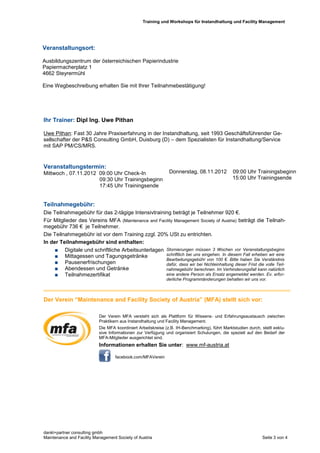 Training und Workshops für Instandhaltung und Facility Management




Veranstaltungsort:

Ausbildungszentrum der österreichischen Papierindustrie
Papiermacherplatz 1
4662 Steyrermühl

Eine Wegbeschreibung erhalten Sie mit Ihrer Teilnahmebestätigung!




Ihr Trainer: Dipl Ing. Uwe Pithan

Uwe Pithan: Fast 30 Jahre Praxiserfahrung in der Instandhaltung, seit 1993 Geschäftsführender Ge-
sellschafter der P&S Consulting GmbH, Duisburg (D) – dem Spezialisten für Instandhaltung/Service
mit SAP PM/CS/MRS.


Veranstaltungstermin:
Mittwoch , 07.11.2012 09:00 Uhr Check-In                       Donnerstag, 08.11.2012           09:00 Uhr Trainingsbeginn
                      09:30 Uhr Trainingsbeginn                                                 15:00 Uhr Trainingsende
                      17:45 Uhr Trainingsende


Teilnahmegebühr:
Die Teilnahmegebühr für das 2-tägige Intensivtraining beträgt je Teilnehmer 920 €.
Für Mitglieder des Vereins MFA (Maintenance and Facility Management Society of Austria) beträgt die Teilnah-
megebühr 736 € je Teilnehmer.
Die Teilnahmegebühr ist vor dem Training zzgl. 20% USt zu entrichten.
In der Teilnahmegebühr sind enthalten:
     Digitale und schriftliche Arbeitsunterlagen Stornierungen müssen 3 Wochen vor Veranstaltungsbeginn
     Mittagessen und Tagungsgetränke              schriftlich bei uns eingehen. In diesem Fall erheben wir eine
                                                   Bearbeitungsgebühr von 100 €. Bitte haben Sie Verständnis
     Pausenerfrischungen                          dafür, dass wir bei Nichteinhaltung dieser Frist die volle Teil-
     Abendessen und Getränke                      nahmegebühr berechnen. Im Verhinderungsfall kann natürlich
     Teilnahmezertifikat                          eine andere Person als Ersatz angemeldet werden. Ev. erfor-
                                                              derliche Programmänderungen behalten wir uns vor.



Der Verein “Maintenance and Facility Society of Austria” (MFA) stellt sich vor:

                           Der Verein MFA versteht sich als Plattform für Wissens- und Erfahrungsaustausch zwischen
                           Praktikern aus Instandhaltung und Facility Management.
                           Die MFA koordiniert Arbeitskreise (z.B. IH-Benchmarking), führt Marktstudien durch, stellt exklu-
                           sive Informationen zur Verfügung und organisiert Schulungen, die speziell auf den Bedarf der
                           MFA-Mitglieder ausgerichtet sind.
                           Informationen erhalten Sie unter: www.mf-austria.at

                                   facebook.com/MFAVerein




dankl+partner consulting gmbh
Maintenance and Facility Management Society of Austria                                                          Seite 3 von 4
 
