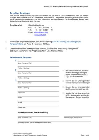 Training und Workshops für Instandhaltung und Facility Management



    So melden Sie sich an:
    Bitte einfach dieses Anmeldungsformular ausfüllen und per Fax an uns zurücksenden; oder Sie melden
    sich per Telefon oder E-Mail an. Sie erhalten innerhalb von 2 Tagen Ihre Anmeldungsbestätigung; sollten
    keine Trainingsplätze mehr verfügbar sein, informieren wir Sie umgehend. Die Anmeldungen werden nach
    Reihenfolge der Eingänge berücksichtigt.

    Anmeldung bei:              Gabriele Wakolbinger
                                Fax:    +43 / 662 / 85 32 04 - 4
                                Tel.:   +43 / 662 / 85 32 04 - 24
                                Email: office@dankl.com
                                        www.dankl.com



   Wir melden folgende Personen zum Intensivtraining SAP PM Training für Einsteiger und
    Fortgeschrittene am 7.und 8. November 2012 an.

   Unser Unternehmen ist Mitglied des Vereins „Maintenance and Facility Management
    Society of Austria“ und hat Anspruch auf den MFA-Preisnachlass.


    Teilnehmende Personen:
          1   _____________________________________________
              Name / Vorname / Titel

              _____________________________________________
              Position / Abteilung

          2   _____________________________________________                           Wir nehmen nicht teil, möchten
              Name / Vorname / Titel                                                     aber die Trainingsunterlagen
                                                                                         gegen eine Gebühr von 450 €
              _____________________________________________                              zzgl. 20% USt bestellen.
              Position / Abteilung
          3   _____________________________________________                           Senden Sie uns Unterlagen über
              Name / Vorname / Titel                                                     weitere Trainingsveranstaltungen
              _____________________________________________
              Position / Abteilung                                                    Senden Sie uns Unterlagen über
                                                                                         dankl+partner consulting gmbh
              _____________________________________________
              Firmenname
                                                                                      Senden Sie mir Unterlagen über
              _____________________________________________                              MFA – Maintenance and Facility
              Straße                                                                     Management Society of Austria
                                                                     -10 %
              _____________________________________________
              PLZ/Ort

              _____________________________________________
              Telefon / Fax


              Kontaktperson zu Ihrer Anmeldung
              _____________________________________________                            _____________________________
              Name / Vorname / Titel                                                   Firmenmäßige Unterzeichnung

              _______________________________________________________________________________
              Rechnungsanschrift (falls nicht mit Firmenadresse ident)




        dankl+partner consulting gmbh
        Maintenance and Facility Management Society of Austria                                                  Seite 4 von 4
 