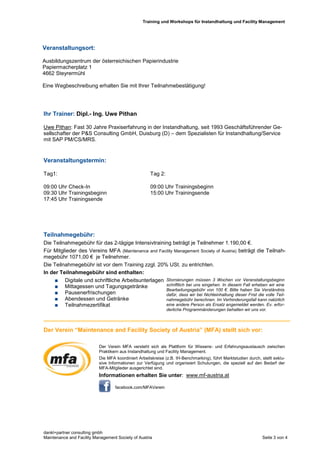 Training und Workshops für Instandhaltung und Facility Management
dankl+partner consulting gmbh
Maintenance and Facility Management Society of Austria Seite 3 von 4
Ihr Trainer: Dipl.- Ing. Uwe Pithan
Uwe Pithan: Fast 30 Jahre Praxiserfahrung in der Instandhaltung, seit 1993 Geschäftsführender Ge-
sellschafter der P&S Consulting GmbH, Duisburg (D) – dem Spezialisten für Instandhaltung/Service
mit SAP PM/CS/MRS.
Veranstaltungstermin:
Tag1: Tag 2:
09:00 Uhr Check-In 09:00 Uhr Trainingsbeginn
09:30 Uhr Trainingsbeginn 15:00 Uhr Trainingsende
17:45 Uhr Trainingsende
Teilnahmegebühr:
Die Teilnahmegebühr für das 2-tägige Intensivtraining beträgt je Teilnehmer 1.190,00 €.
Für Mitglieder des Vereins MFA (Maintenance and Facility Management Society of Austria) beträgt die Teilnah-
megebühr 1071,00 € je Teilnehmer.
Die Teilnahmegebühr ist vor dem Training zzgl. 20% USt. zu entrichten.
In der Teilnahmegebühr sind enthalten:
 Digitale und schriftliche Arbeitsunterlagen
 Mittagessen und Tagungsgetränke
 Pausenerfrischungen
 Abendessen und Getränke
 Teilnahmezertifikat
Der Verein “Maintenance and Facility Society of Austria” (MFA) stellt sich vor:
Veranstaltungsort:
Ausbildungszentrum der österreichischen Papierindustrie
Papiermacherplatz 1
4662 Steyrermühl
Eine Wegbeschreibung erhalten Sie mit Ihrer Teilnahmebestätigung!
Stornierungen müssen 3 Wochen vor Veranstaltungsbeginn
schriftlich bei uns eingehen. In diesem Fall erheben wir eine
Bearbeitungsgebühr von 100 €. Bitte haben Sie Verständnis
dafür, dass wir bei Nichteinhaltung dieser Frist die volle Teil-
nahmegebühr berechnen. Im Verhinderungsfall kann natürlich
eine andere Person als Ersatz angemeldet werden. Ev. erfor-
derliche Programmänderungen behalten wir uns vor.
Der Verein MFA versteht sich als Plattform für Wissens- und Erfahrungsaustausch zwischen
Praktikern aus Instandhaltung und Facility Management.
Die MFA koordiniert Arbeitskreise (z.B. IH-Benchmarking), führt Marktstudien durch, stellt exklu-
sive Informationen zur Verfügung und organisiert Schulungen, die speziell auf den Bedarf der
MFA-Mitglieder ausgerichtet sind.
Informationen erhalten Sie unter: www.mf-austria.at
facebook.com/MFAVerein
 