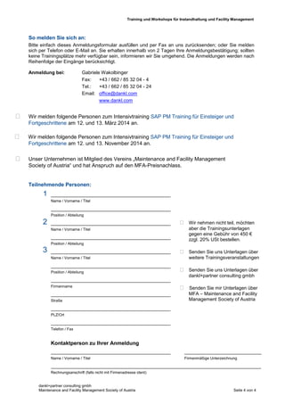 Training und Workshops für Instandhaltung und Facility Management
dankl+partner consulting gmbh
Maintenance and Facility Management Society of Austria Seite 4 von 4
So melden Sie sich an:
Bitte einfach dieses Anmeldungsformular ausfüllen und per Fax an uns zurücksenden; oder Sie melden
sich per Telefon oder E-Mail an. Sie erhalten innerhalb von 2 Tagen Ihre Anmeldungsbestätigung; sollten
keine Trainingsplätze mehr verfügbar sein, informieren wir Sie umgehend. Die Anmeldungen werden nach
Reihenfolge der Eingänge berücksichtigt.
Anmeldung bei: Gabriele Wakolbinger
Fax: +43 / 662 / 85 32 04 - 4
Tel.: +43 / 662 / 85 32 04 - 24
Email: office@dankl.com
www.dankl.com
 Wir melden folgende Personen zum Intensivtraining SAP PM Training für Einsteiger und
Fortgeschrittene am 12. und 13. März 2014 an.
 Wir melden folgende Personen zum Intensivtraining SAP PM Training für Einsteiger und
Fortgeschrittene am 12. und 13. November 2014 an.
 Unser Unternehmen ist Mitglied des Vereins „Maintenance and Facility Management
Society of Austria“ und hat Anspruch auf den MFA-Preisnachlass.
Teilnehmende Personen:
-10 %
_____________________________________________
Name / Vorname / Titel
_____________________________________________
Position / Abteilung
_____________________________________________
Name / Vorname / Titel
_____________________________________________
Position / Abteilung
_____________________________________________
Name / Vorname / Titel
_____________________________________________
Position / Abteilung
_____________________________________________
Firmenname
_____________________________________________
Straße
_____________________________________________
PLZ/Ort
_____________________________________________
Telefon / Fax
Kontaktperson zu Ihrer Anmeldung
_____________________________________________ _____________________________
Name / Vorname / Titel Firmenmäßige Unterzeichnung
_______________________________________________________________________________
Rechnungsanschrift (falls nicht mit Firmenadresse ident)
 Wir nehmen nicht teil, möchten
aber die Trainingsunterlagen
gegen eine Gebühr von 450 €
zzgl. 20% USt bestellen.
 Senden Sie uns Unterlagen über
weitere Trainingsveranstaltungen
 Senden Sie uns Unterlagen über
dankl+partner consulting gmbh
 Senden Sie mir Unterlagen über
MFA – Maintenance and Facility
Management Society of Austria
1
2
3
 
