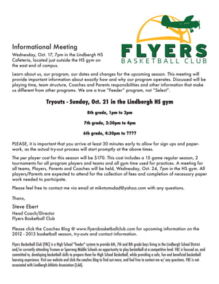 Informational Meeting
Wednesday, Oct. 17, 7pm in the Lindbergh HS
Cafeteria, located just outside the HS gym on
the east end of campus.

Learn about us, our program, our dates and changes for the upcoming season. This meeting will
provide important information about exactly how and why our program operates. Discussed will be
playing time, team structure, Coaches and Parents responsibilities and other information that make
us different from other programs. We are a true “Feeder” program, not “Select”.

                        Tryouts - Sunday, Oct. 21 in the Lindbergh HS gym
                                                      8th grade, 1pm to 2pm

                                                    7th grade, 2:30pm to 4pm

                                                   6th grade, 4:30pm to ????

PLEASE, it is important that you arrive at least 30 minutes early to allow for sign ups and paper-
work, as the actual try-out process will start promptly at the above times.

The per player cost for this season will be $170. This cost includes a 15 game regular season, 2
tournaments for all program players and teams and all gym time used for practices. A meeting for
all teams, Players, Parents and Coaches will be held, Wednesday, Oct. 24, 7pm in the HS gym. All
players/Parents are expected to attend for the collection of fees and completion of necessary paper
work needed to participate.

Please feel free to contact me via email at mikntomsdad@yahoo.com with any questions.

Thanx,
Steve Ebert
Head Coach/Director
Flyers Basketball Club

Please click the Coaches Blog @ www.flyersbasketballclub.com for upcoming information on the
2012 - 2013 basketball season, try-outs and contact information.

Flyers Basketball Club (FBC) is a High School "feeder" system to provide 6th, 7th and 8th grade boys living in the Lindbergh School District
and/or currently attending Truman or Sperreng Middle Schools an opportunity to play basketball at a competitive level. FBC is focused on, and
committed to, developing basketball skills to prepare them for High School Basketball, while providing a safe, fun and beneficial basketball
learning experience. Visit our website and click the coaches blog to find out more, and feel free to contact me w/ any questions. FBC is not
associated with Lindbergh Athletic Association (LAA).
 