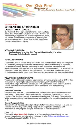 LOU NANCY BELL
SCHOLARSHIP & VOLUNTEER
COMMITMENT AWARD
Our Kids First (OKF) is pleased to honor the memory of Lou
Nancy Bell, who lived the values we espouse —focusing on
the needs of young people first by providing academic, social,
and cultural enrichment to young people by educating and
preparing them to be successful, independent, responsible
members and leaders of society.




APPLICANT ELIGIBILITY:
 •  Applicant must be an Our Kids First participant/employee or a San
    Francisco Christian Center student.


SCHOLARSHIP AWARD
This award is open to seniors in high school who have earned/will earn a high school diploma
or a community college graduate who is transferring to a four year university or equivalent.
The winner will receive a $1,000 scholarship for their educational achievement and
community service. The applicant must be enrolled as a full time student (12 or more units) in
a four-year college and be able to demonstrate financial need (Note: Students with other
funds that pay entirely for tuition, books, fees, and on-campus room and board are ineligible.)


VOLUNTEER COMMITMENT AWARD:
This student must have demonstrated a commitment to the mission and goals of OKF by their
involvement in improving the educational excellence in youth within OKF and in the
community at-large. The winner will receive a $500 Commitment Award for their Volunteer
Service. Qualified students are awarded based on financial need and community
involvement.
Selection Committee
OKF provides a Selection Committee to ensure the impartial and confidential evaluation of
applications. The applications will be reviewed by the Selection Committee, including a
member of the Bell family, as well as a representative from the OKF board. These awards
will be presented at the annual Baccalaureate service at San Francisco Christian Center June
2012.
Scholar Responsibilities
Upon enrollment, the recipient must provide proof of enrollment in a minimum of 12 units per
semester for which they seek funding. Recipients are responsible for notifying OKF
immediately of term progress, changes in institutions or contact information.

TO APPLY
To apply for a Lou Nancy Bell Scholarship or Volunteer Commitment Award, you can
request the application and criteria information via email at OKFscholarship@gmail.com.
The application deadline is May 1, 2012.


                               See application for requirement details
 