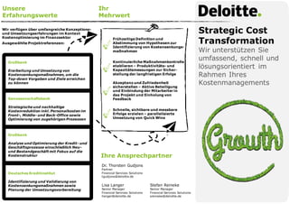 Strategic Cost
Transformation
Wir unterstützen Sie
umfassend, schnell und
lösungsorientiert im
Rahmen Ihres
Kostenmanagements
Unsere
Erfahrungswerte
Ihr
Mehrwert
Ihre Ansprechpartner
Dr. Thorsten Gudjons
Partner
Financial Services Solutions
tgudjons@deloitte.de
Lisa Langer
Senior Manager
Financial Services Solutions
llanger@deloitte.de
Stefan Reineke
Senior Manager
Financial Services Solutions
sreineke@deloitte.de
Wir verfügen über umfangreiche Konzeptions-
und Umsetzungserfahrungen im Kontext
Kostenoptimierung im Finanzsektor
Ausgewählte Projektreferenzen:
Genossenschaftsbank
Strategische und nachhaltige
Kostenreduktion inkl. Personalkosten im
Front-, Middle- und Back-Office sowie
Optimierung von zugehörigen Prozessen
Großbank
Analyse und Optimierung der Kredit- und
Geschäftsprozesse einschließlich Neu-
und Bestandgeschäft mit Fokus auf die
Kostenstruktur
Deutsches Kreditinstitut
Identifizierung und Validierung von
Kostensenkungsmaßnahmen sowie
Planung der Umsetzungsvorbereitung
Großbank
Erarbeitung und Umsetzung von
Kostensenkungsmaßnahmen, um die
Top-down Vorgaben und Ziele erreichen
zu können
Kontinuierliche Maßnahmenkontrolle
etablieren – Produktivitäts- und
Kapazitätsmessungen zur Sicher-
stellung der langfristigen Erfolge
Akzeptanz und Zufriedenheit
sicherstellen – Aktive Beteiligung
und Einbindung der Mitarbeiter in
das Projekt und Einholung von
Feedback
Schnelle, sichtbare und messbare
Erfolge erzielen – parallelisierte
Umsetzung von Quick Wins
Frühzeitige Definition und
Abstimmung von Hypothesen zur
Identifizierung von Kostensenkungs-
maßnahmen
 