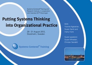 Systems-Centered® Training and
             Research Institute, in cooperation
             with Svenska SCT®-föreningen



Putting Systems Thinking
 into Organizational Practice                     With
                                                  Yvonne Agazarian,
                                                  Susan Gantt and
             29 - 31 August 2012,                 many more
             Stockholm, Sweden
                                                  Guest speakers:
                                                  Susan Wheelan,
                                                  Christer Sandahl
 