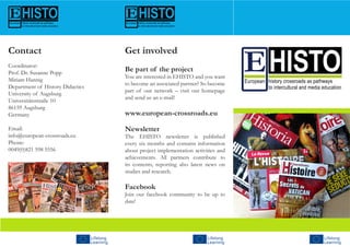 Get involved
Be part of the project
You are interested in EHISTO and you want
to become an associated partner? So become
part of our network – visit our homepage
and send us an e-mail!
www.european-crossroads.eu
Newsletter
The EHISTO newsletter is published
every six months and contains information
about project implementation activities and
achievements. All partners contribute to
its contents, reporting also latest news on
studies and research.
Facebook
Join our facebook community to be up to
date!
Contact
Coordinator:
Prof. Dr. Susanne Popp
Miriam Hannig
Department of History Didactics
University of Augsburg
Universitätsstraße 10
86159 Augsburg
Germany
Email:
info@european-crossroads.eu
Phone:
0049(0)821 598 5556
 