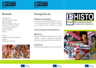 Zaangażuj się
Dołącz do projektu
Zainteresował Cię projekt EHISTO i chcesz
zostać naszym partnerem? Dołącz do naszej
sieci – wejdź na stronę i wyślij do nas e-mail!
www.european-crossroads.eu
Biuletyn
Biuletyn EHISTO jest publikowany co sześć
miesięcy i zawiera najnowsze informacje
dotyczące realizacji projektu i jego produktów.
Facebook
DołączdonaszejspołecznościnaFacebooku!
Kontakt
Koordynator:
Prof. Dr. Susanne Popp
Miriam Hannig
Wydział Dydaktyki Historii
Uniwersytet w Augsburgu
Universitätsstraße 10
86159 Augsburg
Niemcy
E-mail:
info@european-crossroads.eu
Telefon:
0049(0)821 598 5556
 