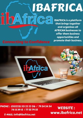 IBAFRICA
Connecting to Confidence
IBAFRICA is a platform
that brings together
and organizes all
AFRICAN businesses to
offer them business
opportunities and
promote their business.
PHONE : (00223) 20 22 22 06 / 79 54 54 54
74 13 39 15 / 77 55 79 55
E-MAIL: info@ibafrica.net
WEBSITE :
www.ibafrica.net
 