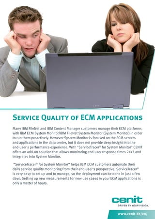 Service Quality of ECM applications
Many IBM FileNet and IBM Content Manager customers manage their ECM platforms
with IBM ECM System Monitor/IBM FileNet System Monitor (System Monitor) in order
to run them proactively. However System Monitor is focused on the ECM servers
and applications in the data center, but it does not provide deep insight into the
end-user's performance experience. With "ServiceTracer® for System Monitor" CENIT
oﬀers an add-on solution that allows monitoring end-user response times 24x7 and
integrates into System Monitor.
“ServiceTracer® for System Monitor” helps IBM ECM customers automate their
daily service quality monitoring from their end-user’s perspective. ServiceTracer®
is very easy to set up and to manage, so the deployment can be done in just a few
days. Setting up new measurements for new use cases in your ECM applications is
only a matter of hours.

www.cenit.de/en/

 