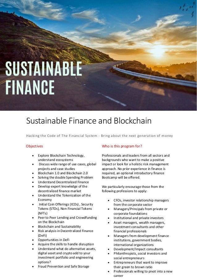 Sustainable Finance and Blockchain
Hacking the Code of The Financial System - Bring about the next generation of money
Objectives
• Explore Blockchain Technology,
understand ecosystems
• Discuss wide range of use cases, global
projects and case studies
• Blockchain 1.0 and Blockchain 2.0
• Solving the double Spending Problem
• Understand Decentralized Finance
• Develop expert knowledge of the
decentralized finance market
• Understand the Tokenization of the
Economy
• Initial Coin Offerings (ICOs) , Security
Tokens (STOs), Non Financial Tokens
(NFTs)
• Peer to Peer Lending and Crowdfunding
on the Blockchain
• Blockchain and Sustainability
• Risk analysis in Decentralized Finance
(DeFi)
• Opportunities in DeFi
• Acquire the skills to handle disruption
• Understand what do alternative assets,
digital asset and crypto add to your
investment portfolio and engineering
options?
• Fraud Prevention and Safe Storage
Who is this program for?
Professionals and leaders from all sectors and
backgrounds who want to make a positive
impact or look for a holistic risk management
approach. No prior experience in finance is
required, an optional introductory finance
Bootcamp will be offered.
We particularly encourage those from the
following professions to apply:
• CFOs, investor relationship managers
from the corporate sector
• Managers/Principals from private or
corporate foundations
• Institutional and private investors
• Asset managers, wealth managers,
investment consultants and other
financial professionals
• Managers from development finance
institutions, government bodies,
international organizations
• Development/Impact consultants
• Philanthropists, social investors and
social entrepreneurs
• Entrepreneurs that want to improve
their green to brown ratio
• Professionals willing to pivot into a new
career
 