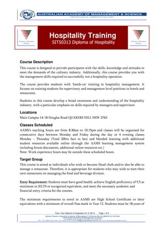 Flyer / Doc Diploma of Hospitality V2..4/ 05/14 Page 1 of 9
Course Description
This course is designed to provide participants with the skills, knowledge and attitudes to
meet the demands of the culinary industry. Additionally, this course provides you with
the management skills required to successfully run a hospitality operation.
The course provides students with 'hands-on' training in hospitality management. It
focuses on training students for supervisory and management level positions in hotels and
restaurants.
Students in this course develop a broad awareness and understanding of the hospitality
industry, with a particular emphasis on skills required by managers and supervisors
Locations
Main Campus 14-18 Douglas Road QUAKERS HILL NSW 2763
Classes Scheduled
AAMS’s teaching hours are from 8.30am to 10.15pm and classes will be organised for
consecutive days between Monday and Friday during the day or 4 evening classes
Monday – Thursday (Total 20hrs face to face and blended learning with additional
student resources available online through the AAMS learning management system
including forum discussions, additional online resources etc.)
Note: Work experience hours may be outside these scheduled hours.
Target Group
This course is aimed at individuals who wish to become Head chefs and/or also be able to
manage a restaurant. Therefore, it is appropriate for students who may wish to start their
own restaurants on managing the food and beverage division.
Entry Requirement:Entry Requirement:Entry Requirement:Entry Requirement: Students must have good health, achieve English proficiency of 5.5 as
minimum in IELTS or recognized equivalent, and meet the necessary academic and
financial entry criteria for the courses.
The minimum requirements to enrol in AAMS are High School Certificate or their
equivalents with a minimum of overall Pass mark in Year 12. Students must be 18 years of
Hospitality Training
SIT50313 Diploma of Hospitality
 