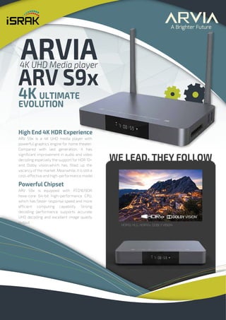 WE LEAD, THEY FOLLOW
4K ULTIMATE
EVOLUTION
High End 4K HDR Experience
ARV S9x is a 4K UHD media player with
powerful graphics engine for home theater.
Compared with last generation, it has
significant improvement in audio and video
decoding especially the support for HDR 10+
and Dolby vision,which has filled up the
vacancy of the market. Meanwhile, it is still a
cost-effective and high-performance model
Powerful Chipset
ARV S9x is equipped with RTD1619DR
hexa-core 64-bit high-performance CPU,
which has faster response speed and more
efficient computing capability. Strong
decoding performance supports accurate
UHD decoding and excellent image quality
output
ARVIA
4K UHD Media player
ARV S9x
 