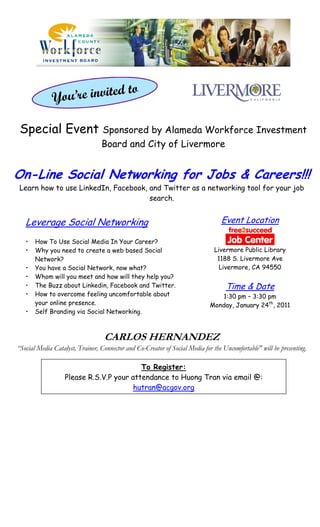 Special Event Sponsored by Alameda Workforce Investment
                                 Board and City of Livermore


On-Line Social Networking for Jobs & Careers!!!
Learn how to use LinkedIn, Facebook, and Twitter as a networking tool for your job
                                     search.


   Leverage Social Networking                                                    Event Location

   •   How To Use Social Media In Your Career?
   •   Why you need to create a web based Social                               Livermore Public Library
       Network?                                                                 1188 S. Livermore Ave
   •   You have a Social Network, now what?                                      Livermore, CA 94550
   •   Whom will you meet and how will they help you?
   •   The Buzz about Linkedin, Facebook and Twitter.                              Time & Date
   •   How to overcome feeling uncomfortable about                              1:30 pm – 3:30 pm
       your online presence.                                                 Monday, January 24th, 2011
   •   Self Branding via Social Networking.



                                  CARLOS HERNANDEZ
“Social Media Catalyst, Trainer, Connector and Co-Creator of Social Media for the Uncomfortable" will be presenting.

                                          To Register:
                   Please R.S.V.P your attendance to Huong Tran via email @:
                                       hutran@acgov.org
 