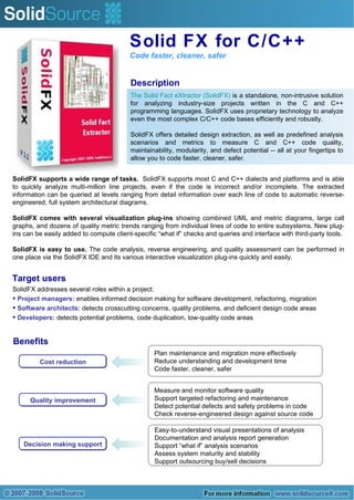 Solid FX for C/C++ Code faster, cleaner, safer Description The Solid Fact eXtractor (SolidFX)  is a standalone, non-intrusive solution for analyzing industry-size projects written in the C and C++ programming languages. SolidFX uses proprietary technology to analyze even the most complex C/C++ code bases efficiently and robustly. SolidFX offers detailed design extraction, as well as predefined analysis scenarios and metrics to measure C and C++ code quality, maintainability, modularity, and defect potential -- all at your fingertips to allow you to code faster, cleaner, safer. Cost reduction Decision making support Quality improvement Plan maintenance and migration more effectively Reduce understanding and development time Code faster, cleaner, safer Measure and monitor software quality Support targeted refactoring and maintenance Detect potential defects and safety problems in code Check reverse-engineered design against source code Easy-to-understand visual presentations of analysis Documentation and analysis report generation Support “what if” analysis scenarios Assess system maturity and stability Support outsourcing buy/sell decisions Benefits SolidFX supports a wide range of tasks.   SolidFX supports most C and C++ dialects and platforms and is able to quickly analyze multi-million line projects, even if the code is incorrect and/or incomplete. The extracted information can be queried at levels ranging from detail information over each line of code to automatic reverse-engineered, full system architectural diagrams. SolidFX comes with several visualization plug-ins  showing combined UML and metric diagrams, large call graphs, and dozens of quality metric trends ranging from individual lines of code to entire subsystems. New plug-ins can be easily added to compute client-specific “what if” checks and queries and interface with third-party tools. SolidFX is easy to use.  The code analysis, reverse engineering, and quality assessment can be performed in one place via the SolidFX IDE and its various interactive visualization plug-ins quickly and easily. ,[object Object],[object Object],[object Object],[object Object],Target users 