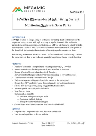 SoWiSys-89-4C1V
Megamic Electronics Pvt Ltd Date 18-02-2017 Doc SoWiSys_89_4.pdf
www.megamic.in
SoWiSys Wireless-based Solar String Current
Monitoring System in Solar Parks
Introduction
SoWiSys consists of a large array of nodes, one per string. Each node measures the
respective string current with high accuracy at regular intervals. The node then
transmits the string current along with the node address wirelessly to a Central Node,
located within the Solar Park. The Central Node can interface to the SCADA system of
the Solar Park for centralized monitoring of the string performance over time.
Alternatively, the Central Node can connect to the Internet and continuously transmit
the string current data to a web-based server for monitoring from a remote location.
Features
 Measures Individual String Currents with high accuracy, +/- 100 mA
 Measurement Interval is Programmable, can be as low as 1 minute.
 Robust Wireless Network based on Mesh Topology
 Network made of Large number of Wireless nodes (up to several hundred)
 License-free, Custom RF based Wireless design
 Each node is powered by one of the Solar panels in the string itself
 Design does NOT use Battery, and does not require periodic maintenance
 Simple flow-through wiring using pluggable MC4 connectors
 Weather-proof, UV Grade, IP65 enclosure
 Low Cost per Node
 Customization possible
o Multiple String currents per node
o Summing Multiple Strings
o Integration of Other Sensor types
 Central Node interfaces to external Host over UART/RS-485
Optional
 Single-Board Computer based Host with Wifi connection
 Live Streaming of Data to Secure website
 