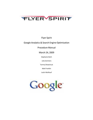 Flyer Spirit

Google Analytics & Search Engine Optimization

             Procedure Manual

              March 24, 2009
                 Stephanie Kelch

                 Julia Sommers

                Tommy Shewchuck

                  Matt Franklin

                 Justin Multhauf
 