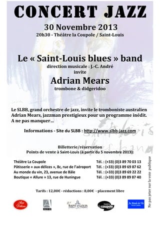 CONCERT JAZZ
30	
  Novembre	
  2013	
  
20h30	
  -­	
  Théâtre	
  la	
  Coupole	
  /	
  Saint-­Louis	
  
	
  

	
  

Le	
  «	
  Saint-­Louis	
  blues	
  »	
  band	
  	
  
direction	
  musicale	
  :	
  J.-­C.	
  André	
  
invite	
  

Adrian	
  Mears	
  
trombone	
  &	
  didgeridoo	
  
	
  
	
  

	
  

Le	
  SLBB,	
  grand	
  orchestre	
  de	
  jazz,	
  invite	
  le	
  tromboniste	
  australien	
  	
  	
  
Adrian	
  Mears,	
  jazzman	
  prestigieux	
  pour	
  un	
  programme	
  inédit.	
  
A	
  ne	
  pas	
  manquer…	
  
	
  

Informations	
  -­	
  Site	
  du	
  SLBB	
  :	
  http://www.slbb-­‐jazz.com	
  
	
  
	
  

	
  

	
  

	
  	
  	
  	
  	
  Théâtre	
  La	
  Coupole	
  	
  	
  	
  	
  	
  	
  	
  	
  	
  	
  	
  	
  	
  	
  	
  	
  	
  	
  	
  	
  	
  	
  	
  	
  	
  	
  	
  	
  	
  	
  	
  	
  	
  	
  	
  	
  	
  	
  	
  	
  	
  	
  	
  	
  	
  	
  	
  	
  	
  	
  	
  	
  	
  	
  	
  Tél.	
  :	
  (+33)	
  (0)3	
  89	
  70	
  03	
  13	
  
	
  	
  	
  	
  	
  Pâtisserie	
  «	
  aux	
  délices	
  »,	
  8c,	
  rue	
  de	
  l’aéroport	
  	
  	
  	
  	
  	
  Tél.	
  :	
  (+33)	
  (0)3	
  89	
  69	
  87	
  62	
  
	
  	
  	
  	
  	
  Au	
  monde	
  du	
  vin,	
  23,	
  avenue	
  de	
  Bâle	
  	
  	
  	
  	
  	
  	
  	
  	
  	
  	
  	
  	
  	
  	
  	
  	
  	
  	
  	
  	
  	
  	
  	
  Tél.	
  :	
  (+33)	
  (0)3	
  89	
  69	
  22	
  22	
  
	
  	
  	
  Boutique	
  «	
  Allure	
  »	
  13,	
  rue	
  de	
  Huningue	
  	
  	
  	
  	
  	
  	
  	
  	
  	
  	
  	
  	
  	
  	
  	
  	
  Tél.	
  :	
  (+33)	
  (0)3	
  89	
  89	
  87	
  40	
  
	
  
	
  
Tarifs	
  :	
  12,00€	
  -­	
  réductions	
  :	
  8,00€	
  	
  -­	
  placement	
  libre	
  
	
  
	
  
	
  
	
  
	
  
	
  

Ne	
  pas	
  jeter	
  sur	
  la	
  voie	
  	
  publique	
  
	
  

Billetterie/réservation	
  	
  	
  	
  
Points	
  de	
  vente	
  à	
  Saint-­‐Louis	
  (à	
  partir	
  du	
  5	
  novembre	
  2013):	
  

 