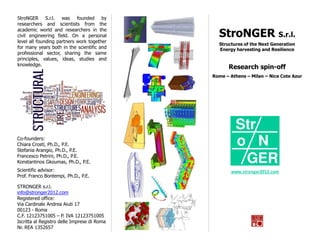 StroNGER S.r.l. was founded by
researchers and scientists from the
academic world and researchers in the
civil engineering field. On a personal         StroNGER S.r.l.
level all founding partners work together
                                               Structures of the Next Generation
for many years both in the scientific and      Energy harvesting and Resilience
professional sector, sharing the same
principles, values, ideas, studies and
knowledge.
                                                   Research spin-off
                                             Rome – Athens – Milan – Nice Cote Azur




                                                      Str
Co-founders:
Chiara Crosti, Ph.D., P.E.
Stefania Arangio, Ph.D., P.E.
                                                      o N
Francesco Petrini, Ph.D., P.E.
Konstantinos Gkoumas, Ph.D., P.E.                      GER
Scientific advisor:                                 www.stronger2012.com
Prof. Franco Bontempi, Ph.D., P.E.

STRONGER s.r.l.
info@stronger2012.com
Registered office:
Via Cardinale Andrea Aiuti 17
00123 - Roma
C.F. 12123751005 – P. IVA 12123751005
Iscritta al Registro delle Imprese di Roma
Nr. REA 1352657
 