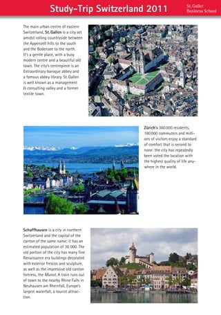 Study-Trip Switzerland 2011                        St. Galler  
                                                                   Business School


The	main	urban	centre	of	eastern	
Switzerland,	St. Gallen	is	a	city	set	
amidst	rolling	countryside	between	
the	Appenzell	hills	to	the	south	
and	the	Bodensee	to	the	north.	
It’s	a	gentle	place,	with	a	busy	
modern	centre	and	a	beautiful	old	
town.	The	city’s	centrepiece	is	an	
Extraordinary	baroque	abbey	and	
a	famous	abbey	library.	St.	Gallen	
is	well	known	as	a	management	
&	consulting	valley	and	a	former	
textile	town.




                                         Zürich’s	360	000	residents,	
                                         180	000	commuters	and	milli-
                                         ons	of	visitors	enjoy	a	standard	
                                         of	comfort	that	is	second	to	
                                         none:	the	city	has	repeatedly	
                                         been	voted	the	location	with	
                                         the	highest	quality	of	life	any-
                                         where	in	the	world.




Schaffhausen is	a	city	in	northern	
Switzerland	and	the	capital	of	the	
canton	of	the	same	name;	it	has	an	
estimated	population	of	36	000.	The	
old	portion	of	the	city	has	many	fine	
Renaissance	era	buildings	decorated	
with	exterior	frescos	and	sculpture,	
as	well	as	the	impressive	old	canton	
fortress,	the	Munot.	A	train	runs	out	
of	town	to	the	nearby	Rhine	Falls	in	
Neuhausen	am	Rheinfall,	Europe’s	
largest	waterfall,	a	tourist	attrac-
tion.
 