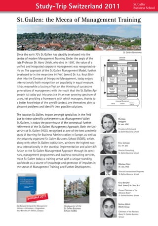 Study-Trip Switzerland 2011                                          St. Galler  
                                                                                          Business School


St. Gallen: the Mecca of Management Training




                                                                             St. Gallen Panorama
Since	the	early	70’s	St.	Gallen	has	steadily	developed	into	the	
centre	of	modern	Management	Training.	Under	the	aegis	of	the	
late	Professor	Dr.	Hans	Ulrich,	who	died	in	1997,	the	value	of	a	
unified	and	integrated	corporate	management	was	recognised	ea-
rly	on.	The	approach	of	the	St.	Gallen	Management	Model,	further	
developed	by	in	the	meantime	by	Prof.	(emer.)	Dr.	h.c.	Knut	Blei-
cher	into	the	Concept	of	Integrated	Management,	today	enjoys	
internationally	both	recognition	an	popularity	in	equal	measure.	
It	has	meanwhile	a	lasting	effect	on	the	thinking	of	successive	
generations	of	management	with	the	result	that	the	St.	Gallen	Ap-
proach	ist	today	put	into	practice	by	an	ever	growing	spectrum	of	
users,	yet	providing	a	framework	with	which	managers,	thanks	to	
a	better	knowledge	of	the	overall	context,	are	themselves	able	to	
pinpoint	problems	and	identify	their	possible	solutions.                                                  




The	location	St.	Gallen,	known	amongst	specialists	in	the	field	
due	to	these	scientific	achievements	as	«Management	Valley	            Christian
                                                                       Abegglen
St.	Gallen»,	is	today	the	powerhouse	of	the	conceptual	further	        Dr. oec. HSG
refinement	of	the	St.	Gallen	Management	Approach.	Both	the	Uni-
                                                                       President of the board
versity	ot	St.	Gallen	(HSG),	recognised	as	one	of	the	best	acedemic	   St.Gallen Business School
seats	of	learning	for	Business	Administration	in	Europe,	as	well	as	
the	privately	organized	St.	Gallen	Business	School	(SGBS),	which,	
along	with	other	St.	Gallen	institutions,	achieves	the	highest	suc-    Peter Zehnder
                                                                       Lic. rer. pol.
cess	internationally	in	the	practical	implementation	and	wider	dif-
fusion	ot	the	St.	Gallen	Management	Approach	through	its	semi-         Director Consulting
                                                                       St. Gallen Business School
nars,	management	programmes	and	business	consulting	services,	
make	St.	Gallen	today	a	training	venue	with	a	unique	standing	
worldwide	as	a	source	of	knowledge	and	generator	of	impulses	in	       Nikolaus Storz
the	sector	of	Management	Training	and	Further	Development.             Dr. oec. HSG

                                                                       Director International Programs
                                                                       St.Gallen Business School



                                                                       Knut Bleicher
                                                                       Prof. (emer.) Dr. Dres. h.c.

                                                                       Former Chairman of the
                                                                       Advisory Board

                           2011
                                                                       St.Gallen Business School
            published
                                                                       Bettina Würth
Das Konzept Integriertes Management    Headquarter of the              Würth Group
Visionen – Missionen – Programme       St. Gallen Business
Knut Bleicher, 8th Edition, Campus     School (SGBS)                   Chairman of the Advisory
                                                                       Board St. Gallen Business
                                                                       School
 