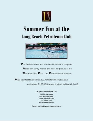 Summer Fun at the
Long Beach Petroleum Club
Pool Season is here and membership is now in progress.
Please join family, friends and meet neighbours at the
Petroleum Club Pool… the Place to be this summer.
Please contact Sharon 562.427.7966 for information and
application. $100.00 Discount if joined by May 31, 2013
Long Beach Petroleum Club
3636 Linden Avenue
Long Beach, CA 90807
Phone: 562.427.7966
Fax: 562.427.0726
www.lbpetroleumclub.com
E-mail: smiller@lbpetroleumclub.com
 