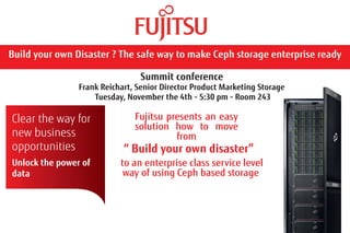 Summit conference 
Frank Reichart, Senior Director Product Marketing Storage 
Tuesday, November the 4th - 5:30 pm - Room 243 
Build your own Disaster ? The safe way to make Ceph storage enterprise ready 
Clear the way for 
new business 
opportunities 
Unlock the power of 
data 
Fujitsu presents an easy 
solution how to move 
from 
“ Build your own disaster” 
to an enterprise class service level 
way of using Ceph based storage 
 